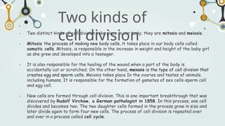 - Two distinct kinds of cell division take place in our body; they are mitosis and meiosis.
- Mitosis the process of making new body cells, it takes place in our body cells called
somatic cells. Mitosis, is responsible in the increase in weight and height of the baby girl
as she grew and developed into a teenager.
- It is also responsible for the healing of the wound when a part of the body is
accidentally cut or scratched. On the other hand, meiosis is the type of cell division that
creates egg and sperm cells. Meiosis takes place In the ovaries and testes of animals,
including humans. It is responsible for the formation of gametes of sex cells-sperm cell
and egg cell.
- New cells are formed through cell division. This is one important breakthrough that was
discovered by Rudolf Virchow, a German pathologist in 1858. In this process, one cell
divides and becomes two. The two daughter cells formed in the process grow in size and
later divide again to form four new cells. The process of cell division is repeated over
and over in a process called cell cycle.
Two kinds of
cell division
 