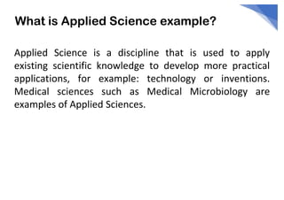 What is Applied Science example?
Applied Science is a discipline that is used to apply
existing scientific knowledge to develop more practical
applications, for example: technology or inventions.
Medical sciences such as Medical Microbiology are
examples of Applied Sciences.
 
