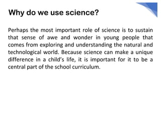 Why do we use science?
Perhaps the most important role of science is to sustain
that sense of awe and wonder in young people that
comes from exploring and understanding the natural and
technological world. Because science can make a unique
difference in a child’s life, it is important for it to be a
central part of the school curriculum.
 