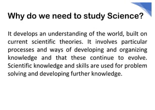 Why do we need to study Science?
It develops an understanding of the world, built on
current scientific theories. It involves particular
processes and ways of developing and organizing
knowledge and that these continue to evolve.
Scientific knowledge and skills are used for problem
solving and developing further knowledge.
 