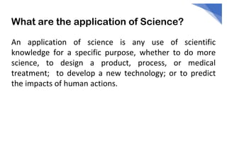 What are the application of Science?
An application of science is any use of scientific
knowledge for a specific purpose, whether to do more
science, to design a product, process, or medical
treatment; to develop a new technology; or to predict
the impacts of human actions.
 