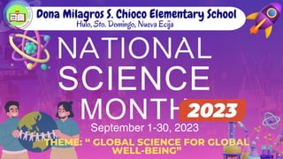NATIONAL
SCIENCE
MONTH
Dona Milagros S. Chioco Elementary School
Hulo, Sto. Domingo, Nueva Ecija
THEME: “ GLOBAL SCIENCE FOR GLOBAL
WELL-BEING”
September 1-30, 2023
 