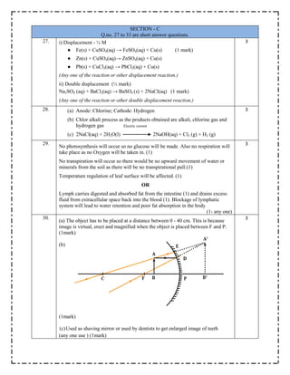 SECTION - C
Q.no. 27 to 33 are short answer questions.
27. i) Displacement - ½ M
● Fe(s) + CuSO4(aq) → FeSO4(aq) + Cu(s) (1 mark)
● Zn(s) + CuSO4(aq)→ ZnSO4(aq) + Cu(s)
● Pb(s) + CuCl2(aq) → PbCl2(aq) + Cu(s)
(Any one of the reaction or other displacement reaction.)
ii) Double displacement (½ mark)
Na2SO4 (aq) + BaCl2(aq) → BaSO4 (s) + 2NaCl(aq) (1 mark)
(Any one of the reaction or other double displacement reaction.)
3
28. (a) Anode: Chlorine; Cathode: Hydrogen
(b) Chlor alkali process as the products obtained are alkali, chlorine gas and
hydrogen gas Electric current
(c) 2NaCl(aq) + 2H2O(l) 2NaOH(aq) + Cl2 (g) + H2 (g)
3
29.
No photosynthesis will occur so no glucose will be made. Also no respiration will
take place as no Oxygen will be taken in. (1)
No transpiration will occur so there would be no upward movement of water or
minerals from the soil as there will be no transpirational pull.(1)
Temperature regulation of leaf surface will be affected. (1)
OR
Lymph carries digested and absorbed fat from the intestine (1) and drains excess
fluid from extracellular space back into the blood (1). Blockage of lymphatic
system will lead to water retention and poor fat absorption in the body
(1- any one)
3
30.
(a) The object has to be placed at a distance between 0 - 40 cm. This is because
image is virtual, erect and magnified when the object is placed between F and P.
(1mark)
(b)
(1mark)
(c)Used as shaving mirror or used by dentists to get enlarged image of teeth
(any one use ) (1mark)
3
 
