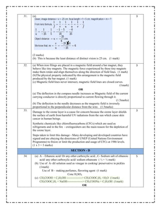 31. (a)
(2 marks)
(b) This is because the least distance of distinct vision is 25 cm. (1 mark)
3
32. (a) When iron filings are placed in a magnetic field around a bar magnet, they
behave like tiny magnets. The magnetic force experienced by these tiny magnets
make them rotate and align themselves along the direction of field lines. (1 mark)
(b)The physical property indicated by this arrangement is the magnetic field
produced by the bar magnet. (1 mark)
(c) Magnetic field lines never intersect, magnetic field lines are closed curves.
(1mark)
OR
(a) The deflection in the compass needle increases as Magnetic field of the current
carrying conductor is directly proportional to current flowing through it.
(1.5marks)
(b) The deflection in the needle decreases as the magnetic field is inversely
proportional to the perpendicular distance from the wire. (1.5marks)
3
33.
Damage to the ozone layer is a cause for concern because the ozone layer shields
the surface of earth from harmful UV radiations from the sun which cause skin
cancer in human beings.
Synthetic chemicals like chlorofluorocarbons (CFCs) which are used as
refrigerants and in the fire - extinguishers are the main reason for the depletion of
the ozone layer.
Steps taken to limit this damage - Many developing and developed countries have
signed and are obeying the directions of UNEP (United Nations Environment
Programme) to freeze or limit the production and usage of CFCs at 1986 levels.
(1 x 3 = 3 marks)
3
SECTION - D
34. (a) A – Ethanoic acid/ Or any other carboxylic acid , C- Sodium salt of ethanoic
acid/ any other carboxylic acid/ sodium ethanoate ( ½ + ½ mark)
(b) Use of A- dil solution used as vinegar in cooking/ preservative in pickles
(1mark)
Use of B – making perfumes, flavoring agent (1 mark)
Conc H2SO4
(c) CH3COOH + C2H5OH ----------------> CH3COOC2H5 +H2O (1mark)
CH3COOC2H5 + NaOH----------------> CH3COONa + C2H5OH (1mark)
OR
5
 