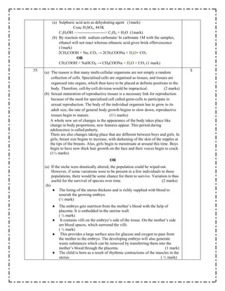 (a) Sulphuric acid acts as dehydrating agent (1mark)
Conc H2SO4, 443K
C2H5OH —--------------------> C2H4 + H2O (1mark)
(b) By reaction with sodium carbonate/ bi carbonate 1M with the samples,
ethanol will not react whereas ethanoic acid gives brisk effervescence
(1mark)
2CH3COOH + Na2 CO3 → 2CH3COONa + H2O+ CO2
OR
CH3COOH + NaHCO₃ → CH₃COONa + H2O + CO2 (1 mark)
35.
(a) The reason is that many multi-cellular organisms are not simply a random
collection of cells. Specialised cells are organised as tissues, and tissues are
organised into organs, which then have to be placed at definite positions in the
body. Therefore, cell-by-cell division would be impractical. (2 marks)
(b) Sexual maturation of reproductive tissues is a necessary link for reproduction
because of the need for specialised cell called germ-cells to participate in
sexual reproduction. The body of the individual organism has to grow to its
adult size, the rate of general body growth begins to slow down, reproductive
tissues begin to mature. (1½ marks)
A whole new set of changes in the appearance of the body takes place like
change in body proportions, new features appear. This period during
adolescence is called puberty.
There are also changes taking place that are different between boys and girls. In
girls, breast size begins to increase, with darkening of the skin of the nipples at
the tips of the breasts. Also, girls begin to menstruate at around this time. Boys
begin to have new thick hair growth on the face and their voices begin to crack.
(1½ marks)
OR
(a) If the niche were drastically altered, the population could be wiped out.
However, if some variations were to be present in a few individuals in these
populations, there would be some chance for them to survive. Variation is thus
useful for the survival of species over time. (2 marks)
(b)
● The lining of the uterus thickens and is richly supplied with blood to
nourish the growing embryo.
(½ mark)
● The embryo gets nutrition from the mother’s blood with the help of
placenta. It is embedded in the uterine wall.
( ½ mark)
● It contains villi on the embryo’s side of the tissue. On the mother’s side
are blood spaces, which surround the villi.
( ½ mark)
● This provides a large surface area for glucose and oxygen to pass from
the mother to the embryo. The developing embryo will also generate
waste substances which can be removed by transferring them into the
mother’s blood through the placenta. (1 mark)
● The child is born as a result of rhythmic contractions of the muscles in the
uterus. ( ½ mark)
5
 