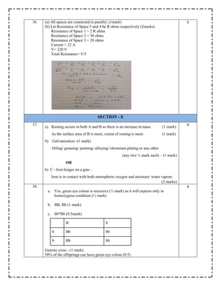 36. (a) All spaces are connected in parallel. (1mark)
(b) Let Resistance of Space 5 and 4 be R ohms respectively (2marks)
Resistance of Space 1 = 2 R ohms
Resistance of Space 2 = 30 ohms
Resistance of Space 3 = 20 ohms
Current = 22 A
V= 220 V
Total Resistance= V/I
5
SECTION - E
37.
a) Rusting occurs in both A and B so there is an increase in mass. (1 mark)
As the surface area of B is more, extent of rusting is more (1 mark)
b) Galvanization -(1 mark)
Oiling/ greasing/ painting/ alloying/ chromium plating or any other
(any two ½ mark each) – (1 mark)
OR
b) C - Iron hinges on a gate -
Iron is in contact with both atmospheric oxygen and moisture/ water vapour.
(2 marks)
4
38.
a. Yes, green eye colour is recessive (½ mark) as it will express only in
homozygous condition (½ mark)
b. BB, Bb (1 mark)
c. bb*Bb (0.5mark)
B b
b Bb bb
b Bb bb
Genetic cross - (1 mark)
50% of the offsprings can have green eye colour (0.5)
4
 