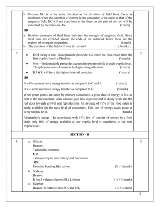 2
b. Because BC is in the same direction as the direction of field lines. Force is
minimum when the direction of current in the conductor is the same as that of the
magnetic field. BC will not contribute as the force on this part of the coil will be
cancelled by the force on DA. (1mark)
OR
a. Relative closeness of field lines indicates the strength of magnetic field. Since
field lines are crowded around the ends of the solenoid, hence these are the
regions of strongest magnetism. (1mark)
b. The direction of the field will also be reversed. (1mark)
7 ● DDT being a non- biodegradable pesticide will enter the food chain from the
first trophic level i.e Plankton. (½mark)
● Non – biodegradable pesticides accumulate progressively at each trophic level.
This phenomenon is known as biological magnification. (1mark)
● HAWK will have the highest level of pesticide. (½mark)
OR
A will represent more energy transfer as compared to C and E. (½mark)
B will represent more energy transfer as compared to D. (½mark)
When green plants are eaten by primary consumers, a great deal of energy is lost as
heat to the environment, some amount goes into digestion and in doing work and the
rest goes towards growth and reproduction. An average of 10% of the food eaten is
made available for the next level of consumers. This loss of energy takes place at
every trophic level. (1mark)
Alternatively accept - In accordance with 10% law of transfer of energy in a food
chain only 10% of energy available at one trophic level is transferred to the next
trophic level.
2
SECTION - B
8 a. Silicon
Reason:
Tetrahedral structure
OR
Tetravalency or Four valeny and catenation
OR
Covalent bonding like carbon (½ + ½mark)
b. Sodium
Reason:
It has 1 valence electron like Lithium (½ + ½ mark)
c. Sulphur
Reason: it forms oxides SO₂ and SO₃ (½ +½ mark)
3
 