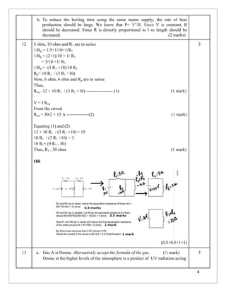 4
b. To reduce the boiling time using the same mains supply, the rate of heat
production should be large. We know that P= V2
/R. Since V is constant, R
should be decreased. Since R is directly proportional to l so length should be
decreased. (2 marks)
12 5 ohm, 10 ohm and R1 are in series
1/Rp = 1/5+1/10+1/R1
1/Rp = (2+1)/10 + 1/ R1
= 3/10 +1/ R1
1/Rp = (3 R1 +10)/10 R1
Rp= 10 R1 / (3 R1 +10)
Now, 6 ohm, 6 ohm and Rp are in series
Thus,
Req = 12 + 10 R1 / (3 R1 +10) ------------------ (1) (1 mark)
V = I Req
From the circuit
Req = 30/2 = 15 A ---------------(2) (1 mark)
Equating (1) and (2)
12 + 10 R1 / (3 R1 +10) = 15
10 R1 / (3 R1 +10) = 3
10 R1= (9 R1 + 30)
Thus, R1 = 30 ohm. (1 mark)
OR
(0.5+0.5+1+1)
3
13 a. Gas A is Ozone. Alternatively accept the formula of the gas. (½ mark)
Ozone at the higher levels of the atmosphere is a product of UV radiation acting
3
 