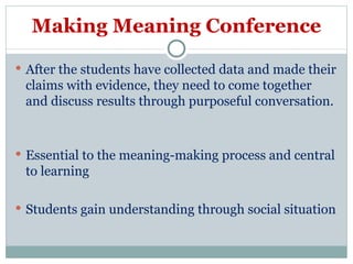 Making Meaning Conference After the students have collected data and made their claims with evidence, they need to come together and discuss results through purposeful conversation.  Essential to the meaning-making process and central to learning Students gain understanding through social situation  