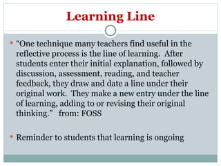 Learning Line “ One technique many teachers find useful in the reflective process is the line of learning.  After students enter their initial explanation, followed by discussion, assessment, reading, and teacher feedback, they draw and date a line under their original work.  They make a new entry under the line of learning, adding to or revising their original thinking.”  from: FOSS Reminder to students that learning is ongoing  