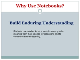 Why Use Notebooks? Build Enduring Understanding  Students use notebooks as a tools to make greater meaning from their science investigations and to communicate their learning. 