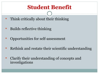 Student Benefit Think critically about their thinking Builds reflective thinking Opportunities for self-assessment Rethink and restate their scientific understanding Clarify their understanding of concepts and investigations 