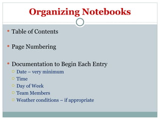 Organizing Notebooks Table of Contents  Page Numbering Documentation to Begin Each Entry Date – very minimum Time Day of Week Team Members Weather conditions – if appropriate 
