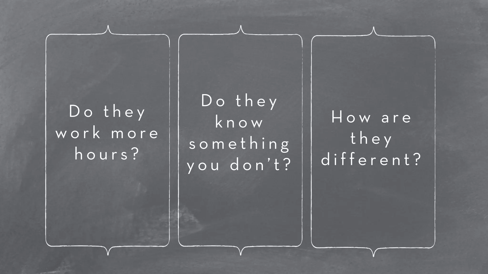D o t h e y 
w o r k m o r e 
h o u r s ? 
D o t h e y 
k n o w 
s o m e t h i n g 
y o u d o n ’ t ? 
H o w a r e 
t h e y 
d i f f e r e n t ? 
 