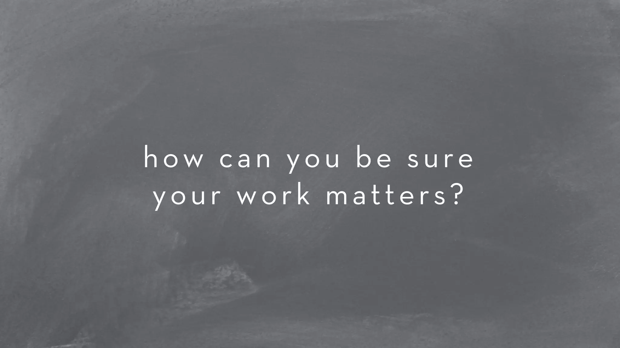 how can you be sure 
your work matters? 
 