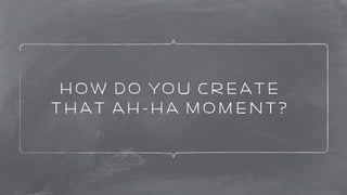 How do you create 
that Ah-ha Moment? 
 