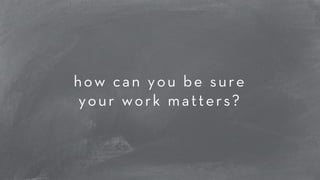 how can you be sure 
your work matters? 
 