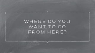 Where do you 
want to go 
from here? 
 