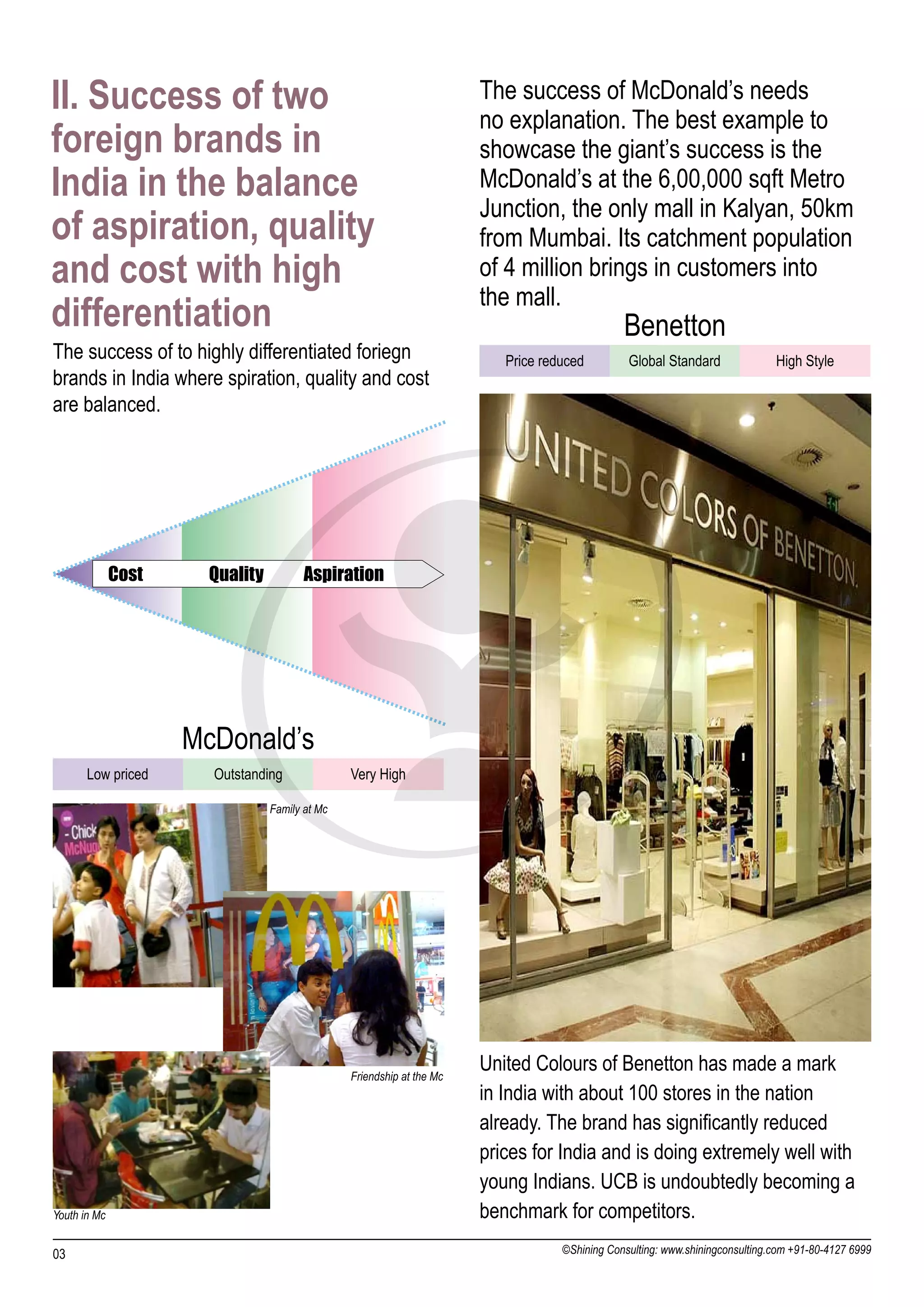 II. Success of two                                                     The success of McDonald’s needs
                                                                       no explanation. The best example to
foreign brands in                                                      showcase the giant’s success is the
India in the balance                                                   McDonald’s at the 6,00,000 sqft Metro
                                                                       Junction, the only mall in Kalyan, 50km
of aspiration, quality                                                 from Mumbai. Its catchment population
and cost with high                                                     of 4 million brings in customers into
                                                                       the mall.
differentiation                                                                                Benetton
The success of to highly differentiated foriegn                           Price reduced         Global Standard               High Style
brands in India where spiration, quality and cost
are balanced.




              Cost     Quality          Aspiration




                     McDonald’s
       Low priced      Outstanding              Very High

                                 Family at Mc




                                                Friendship at the Mc
                                                                       United Colours of Benetton has made a mark
                                                                       in India with about 100 stores in the nation
                                                                       already. The brand has significantly reduced
                                                                       prices for India and is doing extremely well with
                                                                       young Indians. UCB is undoubtedly becoming a
Youth in Mc                                                            benchmark for competitors.
03                                                                                 ©Shining Consulting: www.shiningconsulting.com +91-80-4127 6999
 