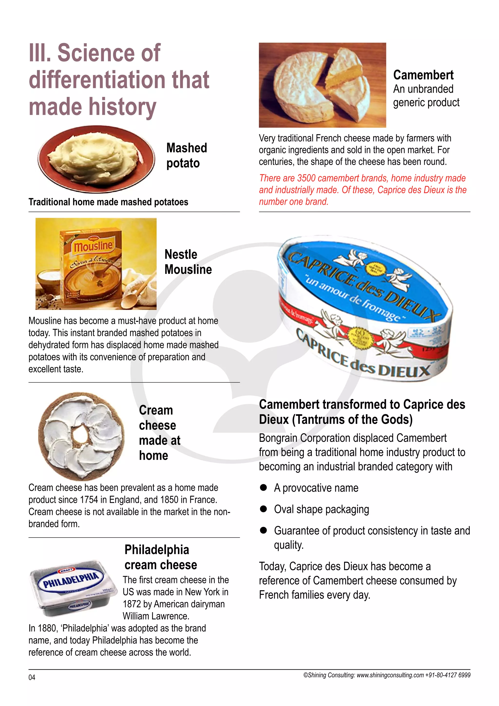III. Science of
differentiation that                                                                                   Camembert
                                                                                                       An unbranded
made history                                                                                           generic product

                                                          Very traditional French cheese made by farmers with
                                     Mashed               organic ingredients and sold in the open market. For
                                     potato               centuries, the shape of the cheese has been round.
                                                          There are 3500 camembert brands, home industry made
                                                          and industrially made. Of these, Caprice des Dieux is the
Traditional home made mashed potatoes                     number one brand.




                                     Nestle
                                     Mousline


Mousline has become a must-have product at home
today. This instant branded mashed potatoes in
dehydrated form has displaced home made mashed
potatoes with its convenience of preparation and
excellent taste.



                              Cream                       Camembert transformed to Caprice des
                              cheese                      Dieux (Tantrums of the Gods)
                              made at                     Bongrain Corporation displaced Camembert
                              home                        from being a traditional home industry product to
                                                          becoming an industrial branded category with
Cream cheese has been prevalent as a home made            l A provocative name
product since 1754 in England, and 1850 in France.
Cream cheese is not available in the market in the non-   l Oval shape packaging
branded form.
                                                          l Guarantee of product consistency in taste and
                          Philadelphia                      quality.
                          cream cheese                    Today, Caprice des Dieux has become a
                          The first cream cheese in the   reference of Camembert cheese consumed by
                          US was made in New York in      French families every day.
                          1872 by American dairyman
                          William Lawrence.
In 1880, ‘Philadelphia’ was adopted as the brand
name, and today Philadelphia has become the
reference of cream cheese across the world.

04                                                                    ©Shining Consulting: www.shiningconsulting.com +91-80-4127 6999
 