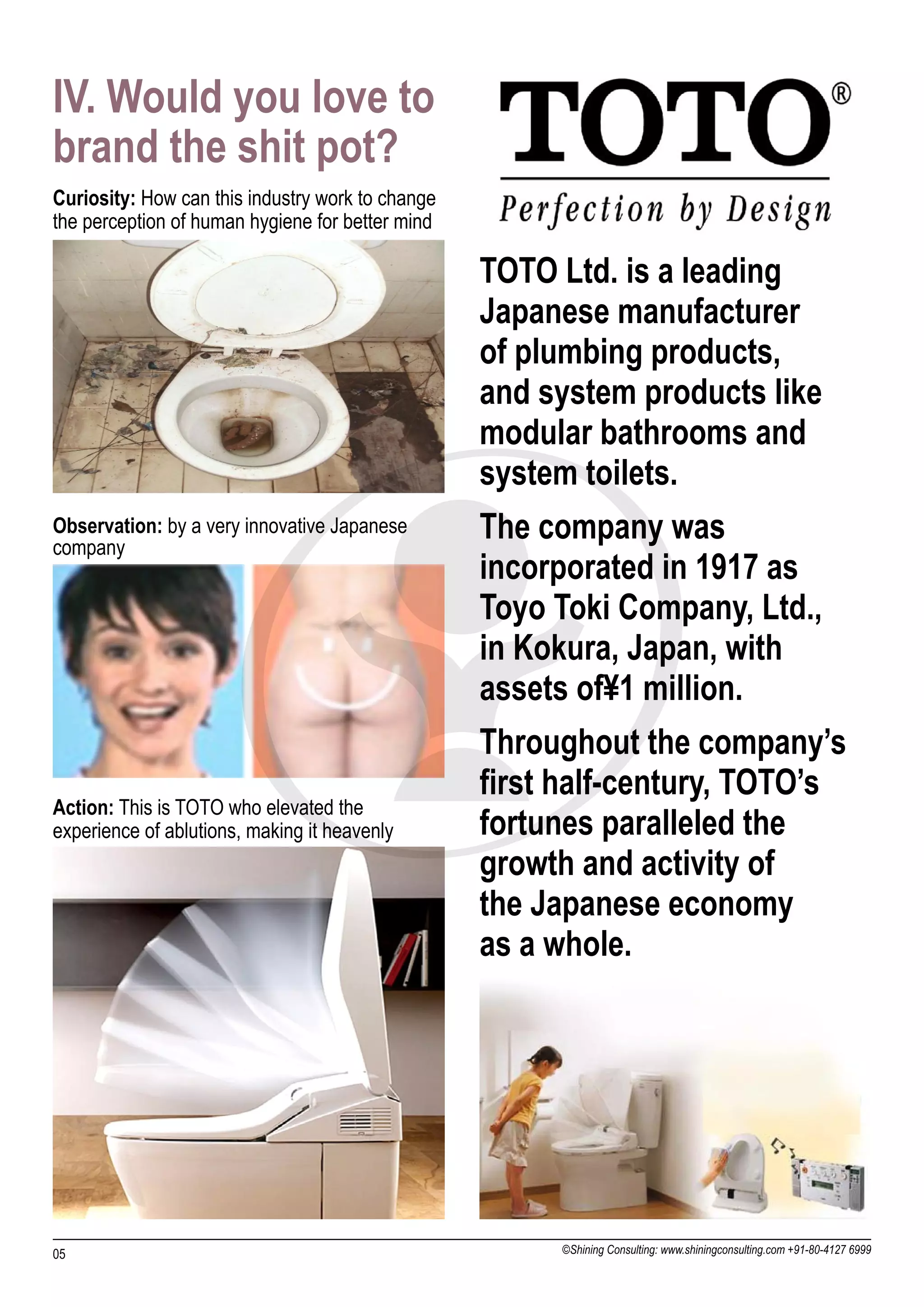 IV. Would you love to
brand the shit pot?
Curiosity: How can this industry work to change
the perception of human hygiene for better mind

                                                  TOTO Ltd. is a leading
                                                  Japanese manufacturer
                                                  of plumbing products,
                                                  and system products like
                                                  modular bathrooms and
                                                  system toilets.
Observation: by a very innovative Japanese
company
                                                  The company was
                                                  incorporated in 1917 as
                                                  Toyo Toki Company, Ltd.,
                                                  in Kokura, Japan, with
                                                  assets of¥1 million.
                                                  Throughout the company’s
                                                  first half-century, TOTO’s
Action: This is TOTO who elevated the
experience of ablutions, making it heavenly       fortunes paralleled the
                                                  growth and activity of
                                                  the Japanese economy
                                                  as a whole.




05                                                     ©Shining Consulting: www.shiningconsulting.com +91-80-4127 6999
 