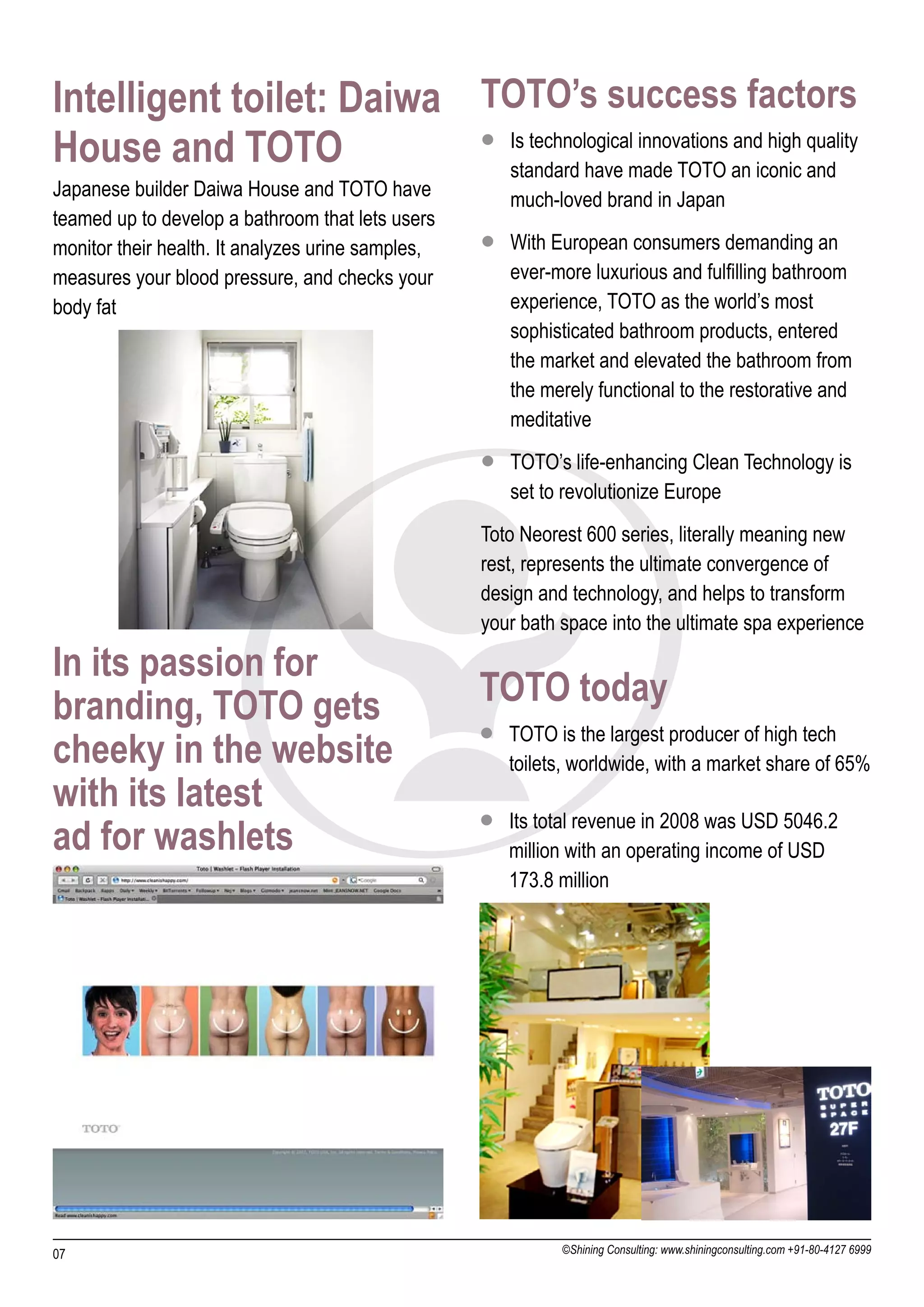 Intelligent toilet: Daiwa TOTO’s success factors
House and TOTO            l Is technological innovations and high quality
                            standard have made TOTO an iconic and
Japanese builder Daiwa House and TOTO have            much-loved brand in Japan
teamed up to develop a bathroom that lets users
monitor their health. It analyzes urine samples,   l With European consumers demanding an
measures your blood pressure, and checks your         ever-more luxurious and fulfilling bathroom
body fat                                              experience, TOTO as the world’s most
                                                      sophisticated bathroom products, entered
                                                      the market and elevated the bathroom from
                                                      the merely functional to the restorative and
                                                      meditative
                                                   l TOTO’s life-enhancing Clean Technology is
                                                      set to revolutionize Europe
                                                   Toto Neorest 600 series, literally meaning new
                                                   rest, represents the ultimate convergence of
                                                   design and technology, and helps to transform
                                                   your bath space into the ultimate spa experience

In its passion for
branding, TOTO gets                                TOTO today
                                                   l TOTO is the largest producer of high tech
cheeky in the website                                 toilets, worldwide, with a market share of 65%
with its latest
                                                   l Its total revenue in 2008 was USD 5046.2
ad for washlets                                       million with an operating income of USD
                                                      173.8 million




07                                                           ©Shining Consulting: www.shiningconsulting.com +91-80-4127 6999
 