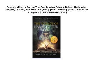 Science of Harry Potter: The Spellbinding Science Behind the Magic,
Gadgets, Potions, and More! by {Full | [BEST BOOKS] | Free | Unlimited
| Complete | [RECOMMENDATION]
Science of Harry Potter: The Spellbinding Science Behind the Magic, Gadgets, Potions, and More! Ebook Free How does magic in J. K. Rowling’s universe work? Finally, the scientific secrets of the Harry Potter universe are revealed!The insanely popular Harry Potter books and movies have brought the idea of magic and sorcery into mainstream. Modern muggle scientists have uncovered explanations to the seemingly impossible, including answers to such questions as:Will we ever see an invisibility cloak?How hazardous is a flying broomstick like the Nimbus 2000?How has medicine made powerful potions from peculiar plants? (Felix Felicis, anyone?)Can scientists ever demonstrate Wingardium Leviosa, or the flying power of a Golden Snitch?Is it possible to stupefy someone?And many more!Often perceived as a supernatural force, magic captivates and delights its audience because of its seeming ability to defy physics and logic. But did you ever wonder if science has any explanation for these fantastic feats? The Science of Harry Potter examines the scientific principles behind some of the spells, scenes, and games that Harry, Hermione, Ron and Dumbledore love best. Author Mark Brake, whose The Science of Star Wars was a knockout success, has found the answers to satisfy the curious spirits of muggles everywhere. Here is a perfect Harry Potter gift for anyone obsessed enough to stand in line to see Harry Potter and the Cursed Child or Fantastic Beasts and Where to Find Them. Witches and wizards and even muggles everywhere will be fascinated by the merging of this improbable realm and real science!
 