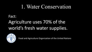 Fact:
Agriculture uses 70% of the
world’s fresh water supplies.
Food and Agriculture Organization of the United Nations
1. Water Conservation
 