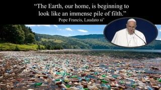 “The Earth, our home, is beginning to
look like an immense pile of filth.”
Pope Francis, Laudato si’
 