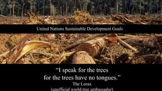“I speak for the trees
for the trees have no tongues.”
The Lorax
(unofficial world tree ambassador)
United Nations Sustainable Development Goals
 