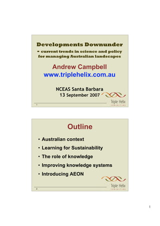 Developments Downunder
- current trends in science and policy
    for managing Australian landscapes


        Andrew Campbell
      www.triplehelix.com.au

           NCEAS Santa Barbara
            13 September 2007
1




                 Outline
    • Australian context
    • Learning for Sustainability
    • The role of knowledge
    • Improving knowledge systems
    • Introducing AEON

2




                                         1
 