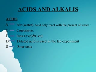 ACIDS AND ALKALIS
ACIDS
A   Air (water)-Acid only react with the present of water.
C   Corrossive.
I   Ions-(+ve)&(-ve).
D   Diluted acid is used in the lab experiment
S    Sour taste
 