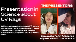 Presentation in
Science about
UV Rays
Taking steps to protect yourself from the
sun is a year-round responsibility. Protect
yourself and others from the sun with
shade, a shirt, or sunblock (SPF 15+) all year
long :)
THE PRESENTORS:
Samantha Faith A. Briones
Krystel Alleiah B. Montemor
 