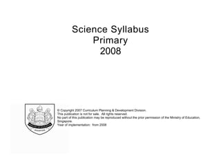 Science Syllabus
Primary
2008

© Copyright 2007 Curriculum Planning & Development Division.
This publication is not for sale. All rights reserved.
No part of this publication may be reproduced without the prior permission of the Ministry of Education,
Singapore.
Year of implementation: from 2008

 