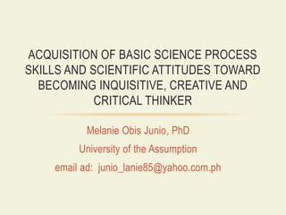 Melanie Obis Junio, PhD
University of the Assumption
email ad: junio_lanie85@yahoo.com.ph
ACQUISITION OF BASIC SCIENCE PROCESS
SKILLS AND SCIENTIFIC ATTITUDES TOWARD
BECOMING INQUISITIVE, CREATIVE AND
CRITICAL THINKER
 