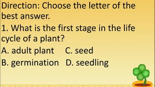 Direction: Choose the letter of the
best answer.
1. What is the first stage in the life
cycle of a plant?
A. adult plant C. seed
B. germination D. seedling
 