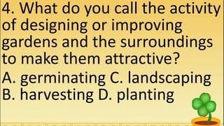 4. What do you call the activity
of designing or improving
gardens and the surroundings
to make them attractive?
A. germinating C. landscaping
B. harvesting D. planting
 