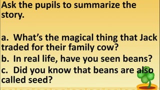 Ask the pupils to summarize the
story.
a. What’s the magical thing that Jack
traded for their family cow?
b. In real life, have you seen beans?
c. Did you know that beans are also
called seed?
 