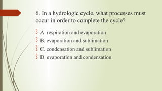 6. In a hydrologic cycle, what processes must
occur in order to complete the cycle?
 A. respiration and evaporation
 B. evaporation and sublimation
 C. condensation and sublimation
 D. evaporation and condensation
 