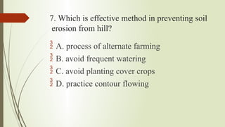 7. Which is effective method in preventing soil
erosion from hill?
 A. process of alternate farming
 B. avoid frequent watering
 C. avoid planting cover crops
 D. practice contour flowing
 
