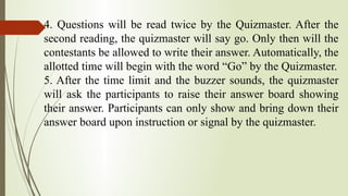 4. Questions will be read twice by the Quizmaster. After the
second reading, the quizmaster will say go. Only then will the
contestants be allowed to write their answer. Automatically, the
allotted time will begin with the word “Go” by the Quizmaster.
5. After the time limit and the buzzer sounds, the quizmaster
will ask the participants to raise their answer board showing
their answer. Participants can only show and bring down their
answer board upon instruction or signal by the quizmaster.
 