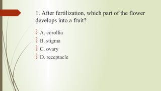 1. After fertilization, which part of the flower
develops into a fruit?
 A. corollia
 B. stigma
 C. ovary
 D. receptacle
 