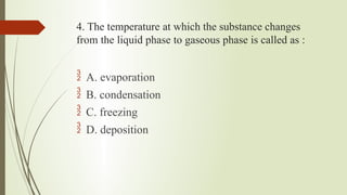 4. The temperature at which the substance changes
from the liquid phase to gaseous phase is called as :
 A. evaporation
 B. condensation
 C. freezing
 D. deposition
 