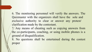 6. The monitoring personnel will verify the answers. The
Quizmaster with the organizers shall have the sole and
exclusive authority to clear or answer any protest/
clarification made by the contestant.
7. Any means of cheating such as copying answers from
the co-participants, coaching, or using mobile phones is a
ground of disqualification.
8. No questions shall be entertained during the contest
proper
 