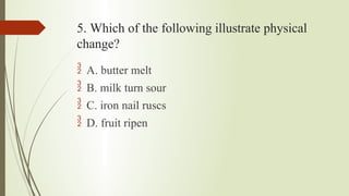 5. Which of the following illustrate physical
change?
 A. butter melt
 B. milk turn sour
 C. iron nail ruscs
 D. fruit ripen
 