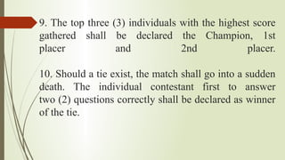 9. The top three (3) individuals with the highest score
gathered shall be declared the Champion, 1st
placer and 2nd placer.
10. Should a tie exist, the match shall go into a sudden
death. The individual contestant first to answer
two (2) questions correctly shall be declared as winner
of the tie.
 