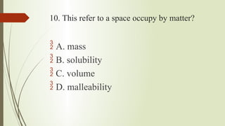 10. This refer to a space occupy by matter?
 A. mass
 B. solubility
 C. volume
 D. malleability
 