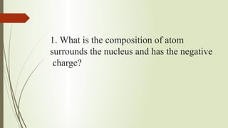 1. What is the composition of atom
surrounds the nucleus and has the negative
charge?
 