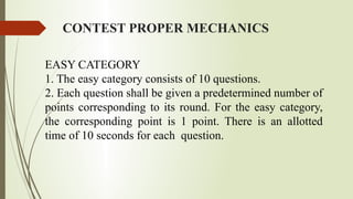 CONTEST PROPER MECHANICS
EASY CATEGORY
1. The easy category consists of 10 questions.
2. Each question shall be given a predetermined number of
points corresponding to its round. For the easy category,
the corresponding point is 1 point. There is an allotted
time of 10 seconds for each question.
 