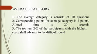 AVERAGE CATEGORY
1. The average category is consists of 10 questions
2. Corresponding points for average category is 2 points.
Alloted time is 20 seconds
3. The top ten (10) of the participants with the highest
score shall advance to the difficult round
 